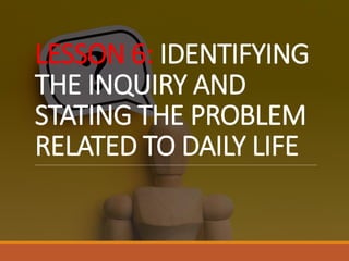 LESSON 6: IDENTIFYING
THE INQUIRY AND
STATING THE PROBLEM
RELATED TO DAILY LIFE
 