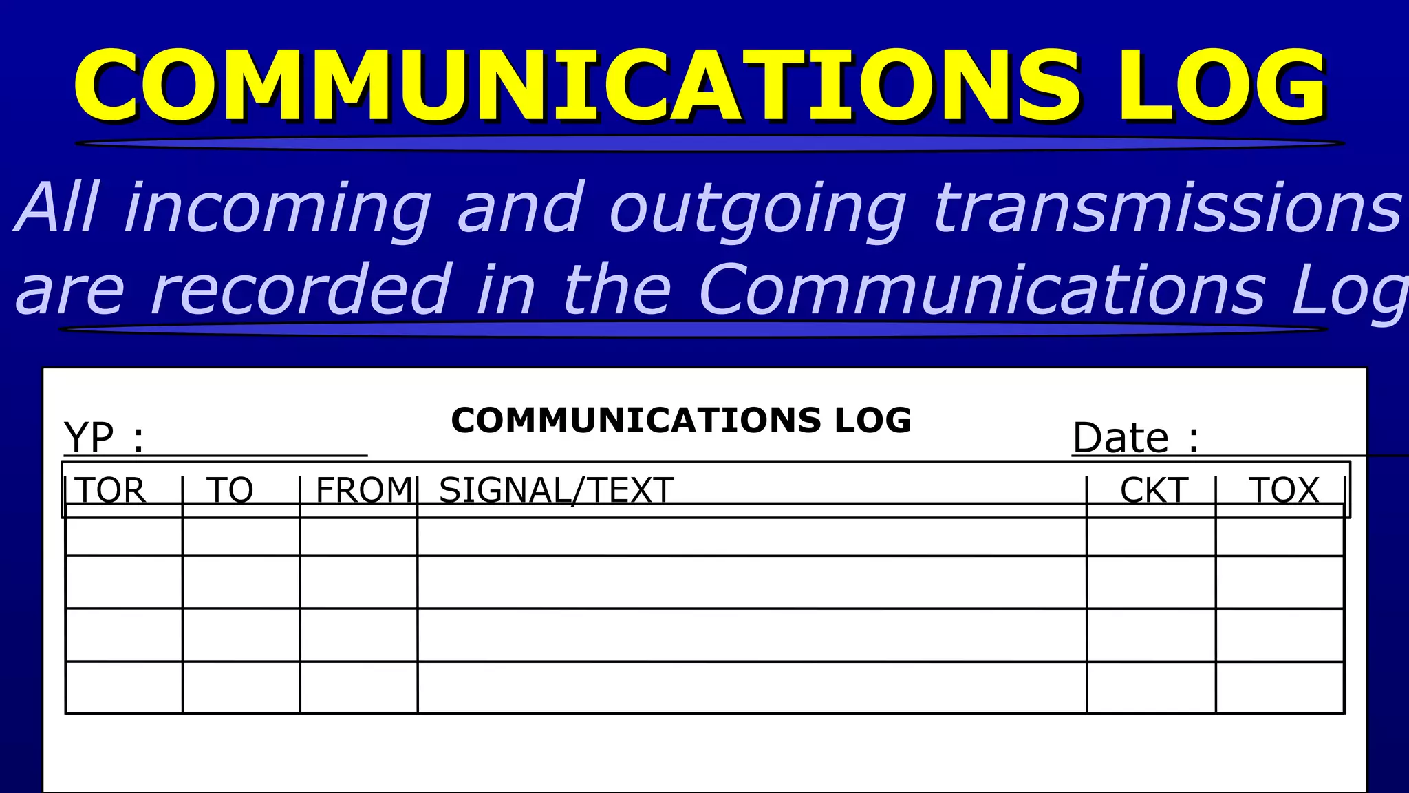 COMMUNICATIONS LOG YP :  Date :  COMMUNICATIONS LOG All incoming and outgoing transmissions  are recorded in the Communications Log  TOR  TO  FROM  SIGNAL/TEXT  CKT  TOX 