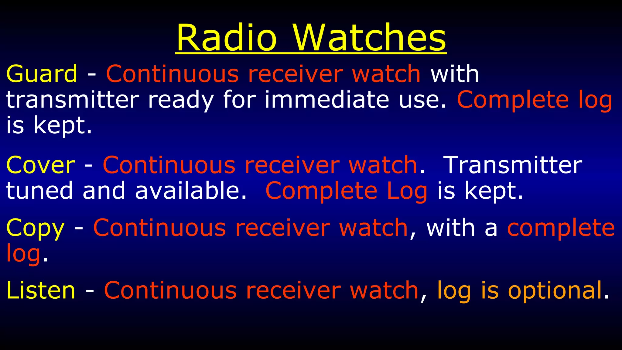 Radio Watches Guard  -  Continuous receiver watch  with transmitter ready for immediate use.  Complete log  is kept. Cover  -  Continuous receiver watch .  Transmitter tuned and available.  Complete Log  is kept. Copy  -  Continuous receiver watch , with a  complete log . Listen  -  Continuous receiver watch ,  log is optional . 