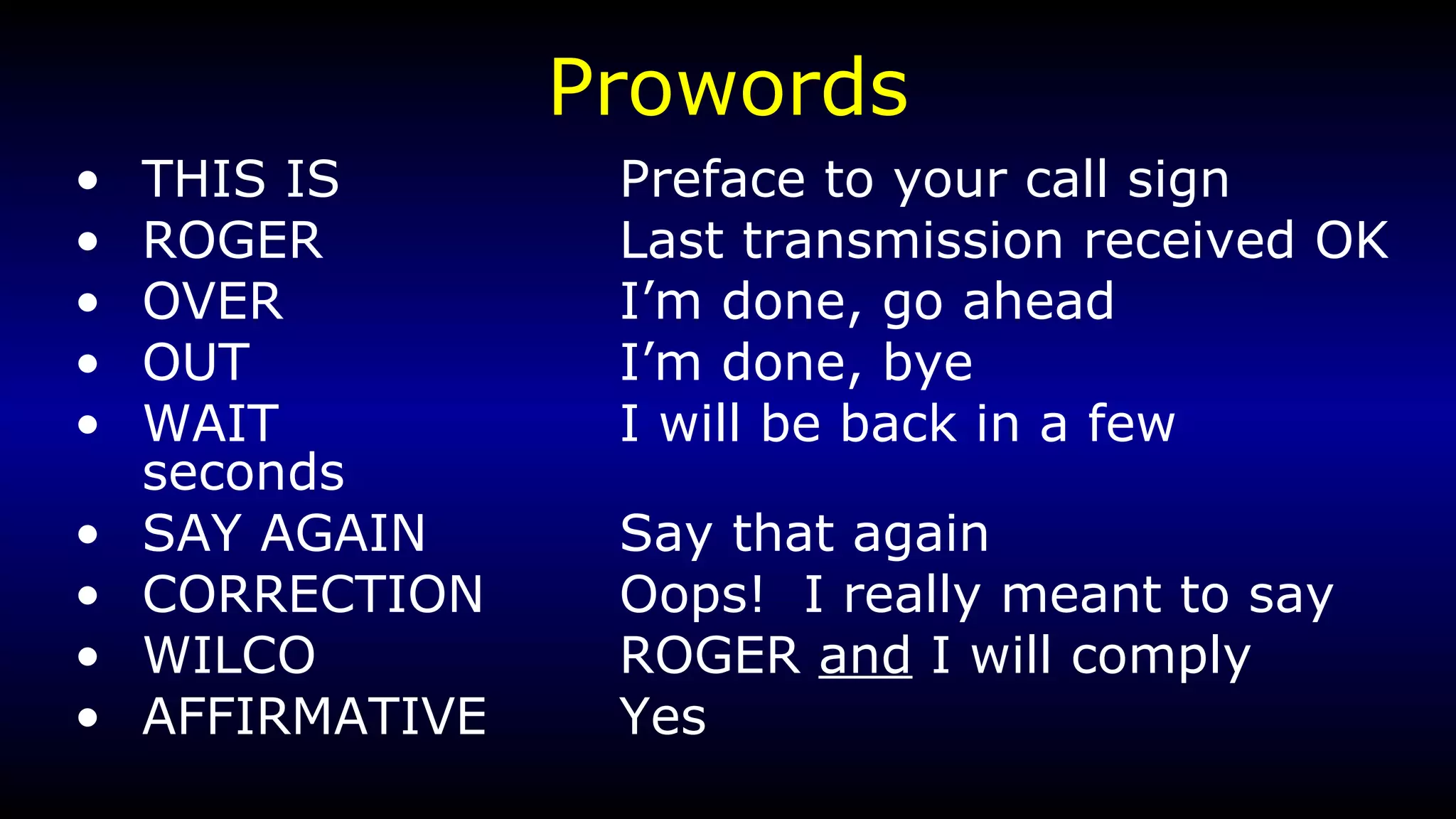 Prowords THIS IS Preface to your call sign ROGER Last transmission received OK OVER I’m done, go ahead OUT I’m done, bye WAIT I will be back in a few seconds SAY AGAIN Say that again CORRECTION Oops!  I really meant to say WILCO ROGER  and  I will comply AFFIRMATIVE Yes 