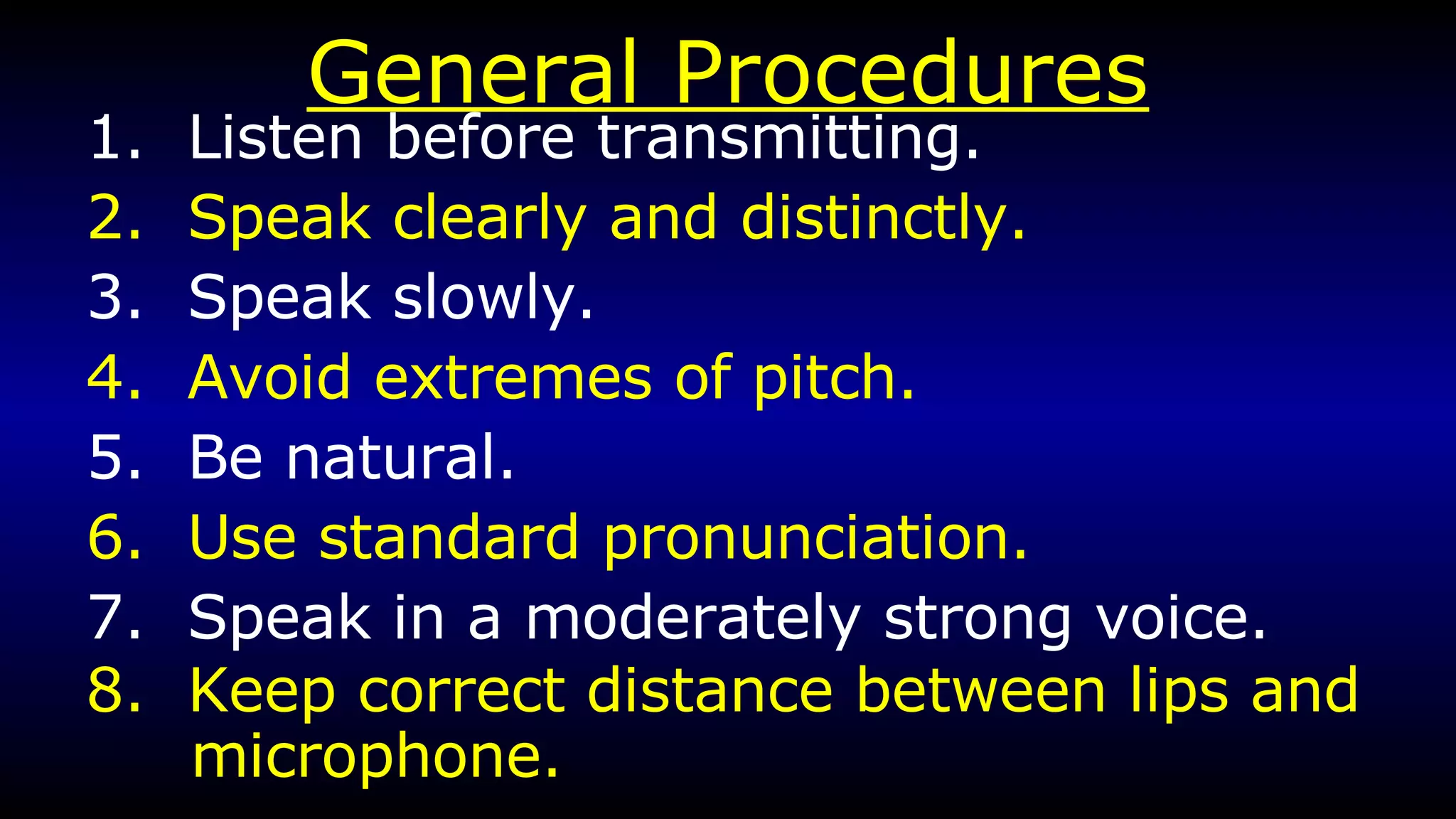 General Procedures 1.  Listen before transmitting. 2.  Speak clearly and distinctly. 3.  Speak slowly. 4.  Avoid extremes of pitch. 5.  Be natural. 6.  Use standard pronunciation. 7.  Speak in a moderately strong voice. 8.  Keep correct distance between lips and microphone. 