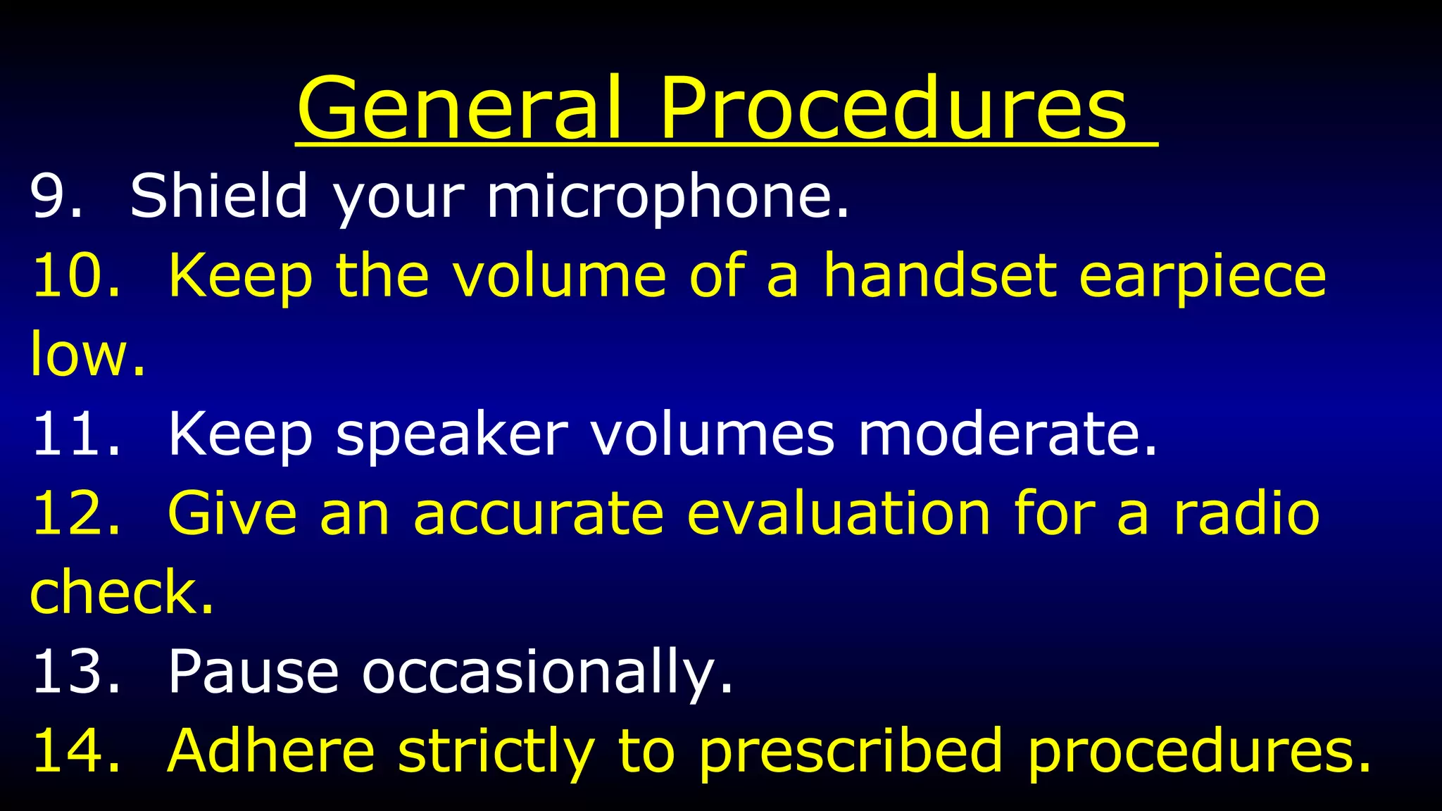 General Procedures  9.  Shield your microphone. 10.  Keep the volume of a handset earpiece low. 11.  Keep speaker volumes moderate. 12.  Give an accurate evaluation for a radio  check. 13.  Pause occasionally. 14.  Adhere strictly to prescribed procedures. 