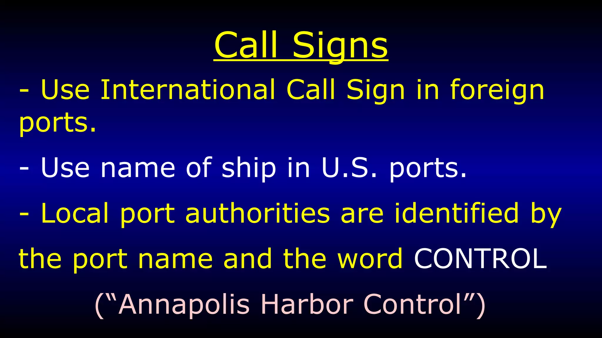 Call Signs - Use International Call Sign in foreign ports. - Use name of ship in U.S. ports. - Local port authorities are identified by the port name and the word  CONTROL  (“Annapolis Harbor Control”) 