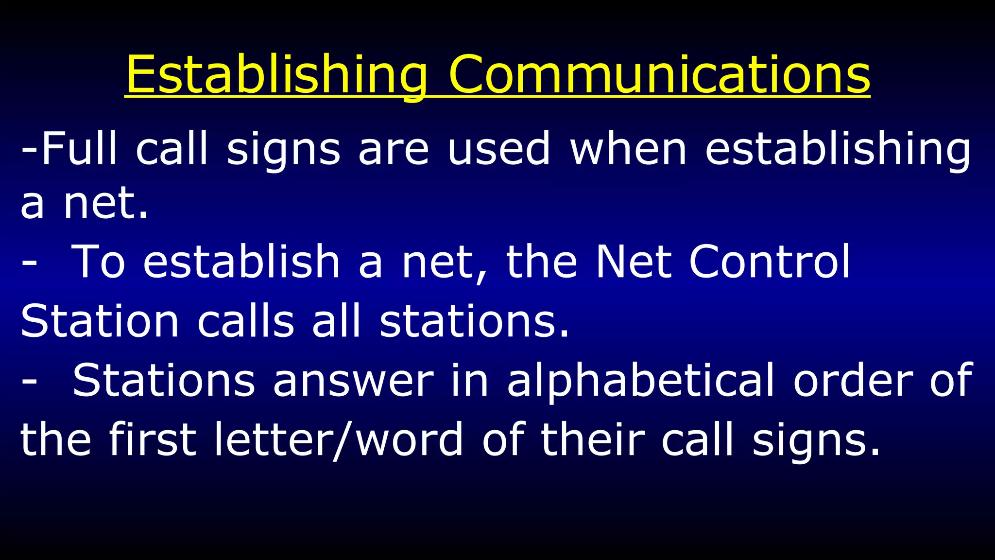 Establishing Communications -Full call signs are used when establishing a net. -  To establish a net, the Net Control Station calls all stations. -  Stations answer in alphabetical order of the first letter/word of their call signs.  
