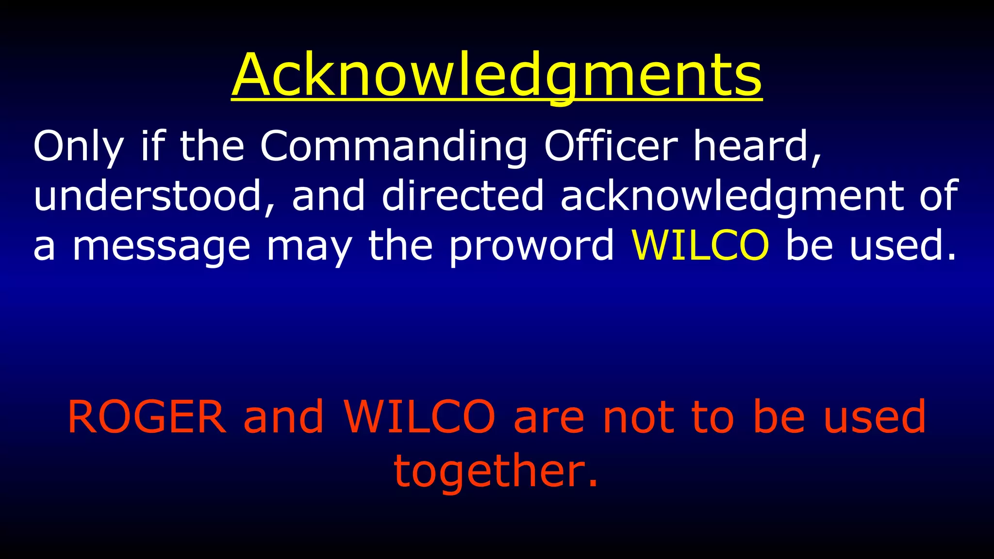 Acknowledgments Only if the Commanding Officer heard, understood, and directed acknowledgment of a message may the proword  WILCO  be used. ROGER and WILCO are not to be used together. 
