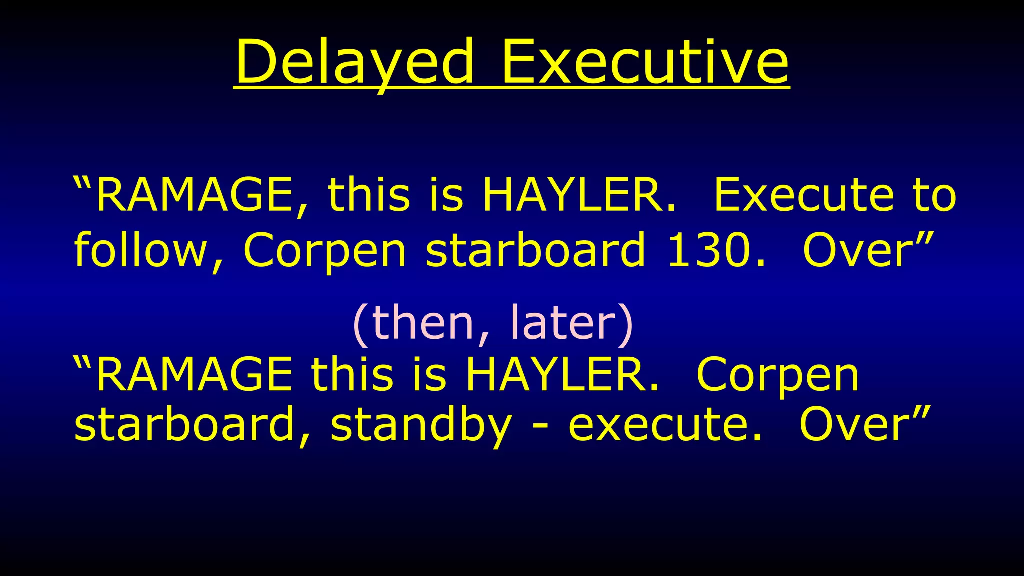 Delayed Executive “ RAMAGE, this is HAYLER.  Execute to follow, Corpen starboard 130.  Over” “ RAMAGE this is HAYLER.  Corpen starboard, standby - execute.  Over” (then, later) 
