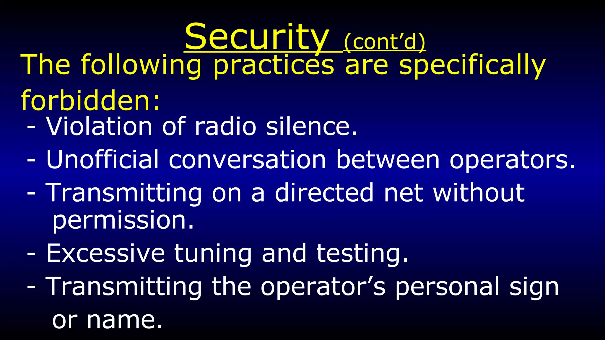 Security  (cont’d) - Violation of radio silence. - Unofficial conversation between operators. - Transmitting on a directed net without permission. - Excessive tuning and testing. - Transmitting the operator’s personal sign or name. The following practices are specifically  forbidden: 