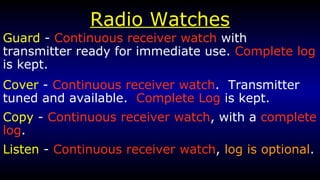 Radio Watches Guard  -  Continuous receiver watch  with transmitter ready for immediate use.  Complete log  is kept. Cover  -  Continuous receiver watch .  Transmitter tuned and available.  Complete Log  is kept. Copy  -  Continuous receiver watch , with a  complete log . Listen  -  Continuous receiver watch ,  log is optional . 