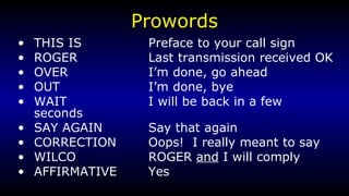 Prowords THIS IS Preface to your call sign ROGER Last transmission received OK OVER I’m done, go ahead OUT I’m done, bye WAIT I will be back in a few seconds SAY AGAIN Say that again CORRECTION Oops!  I really meant to say WILCO ROGER  and  I will comply AFFIRMATIVE Yes 