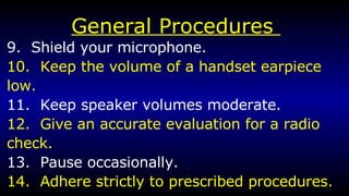 General Procedures  9.  Shield your microphone. 10.  Keep the volume of a handset earpiece low. 11.  Keep speaker volumes moderate. 12.  Give an accurate evaluation for a radio  check. 13.  Pause occasionally. 14.  Adhere strictly to prescribed procedures. 