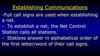 Establishing Communications -Full call signs are used when establishing a net. -  To establish a net, the Net Control Station calls all stations. -  Stations answer in alphabetical order of the first letter/word of their call signs.  