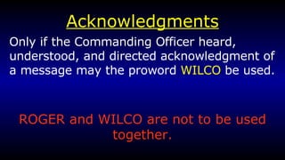 Acknowledgments Only if the Commanding Officer heard, understood, and directed acknowledgment of a message may the proword  WILCO  be used. ROGER and WILCO are not to be used together. 