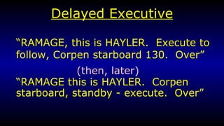 Delayed Executive “ RAMAGE, this is HAYLER.  Execute to follow, Corpen starboard 130.  Over” “ RAMAGE this is HAYLER.  Corpen starboard, standby - execute.  Over” (then, later) 