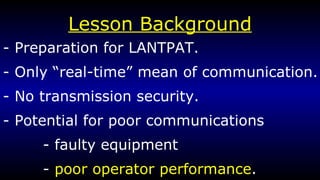 Lesson Background - Preparation for LANTPAT. - Only “real-time” mean of communication. - No transmission security. - Potential for poor communications - faulty equipment -  poor operator performance . 