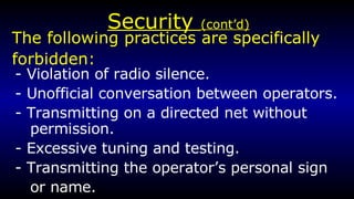 Security  (cont’d) - Violation of radio silence. - Unofficial conversation between operators. - Transmitting on a directed net without permission. - Excessive tuning and testing. - Transmitting the operator’s personal sign or name. The following practices are specifically  forbidden: 