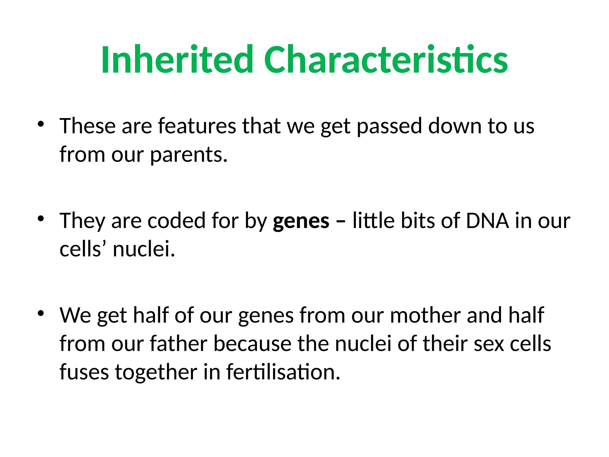 Inherited Characteristics
• These are features that we get passed down to us
from our parents.
• They are coded for by genes – little bits of DNA in our
cells’ nuclei.
• We get half of our genes from our mother and half
from our father because the nuclei of their sex cells
fuses together in fertilisation.
 