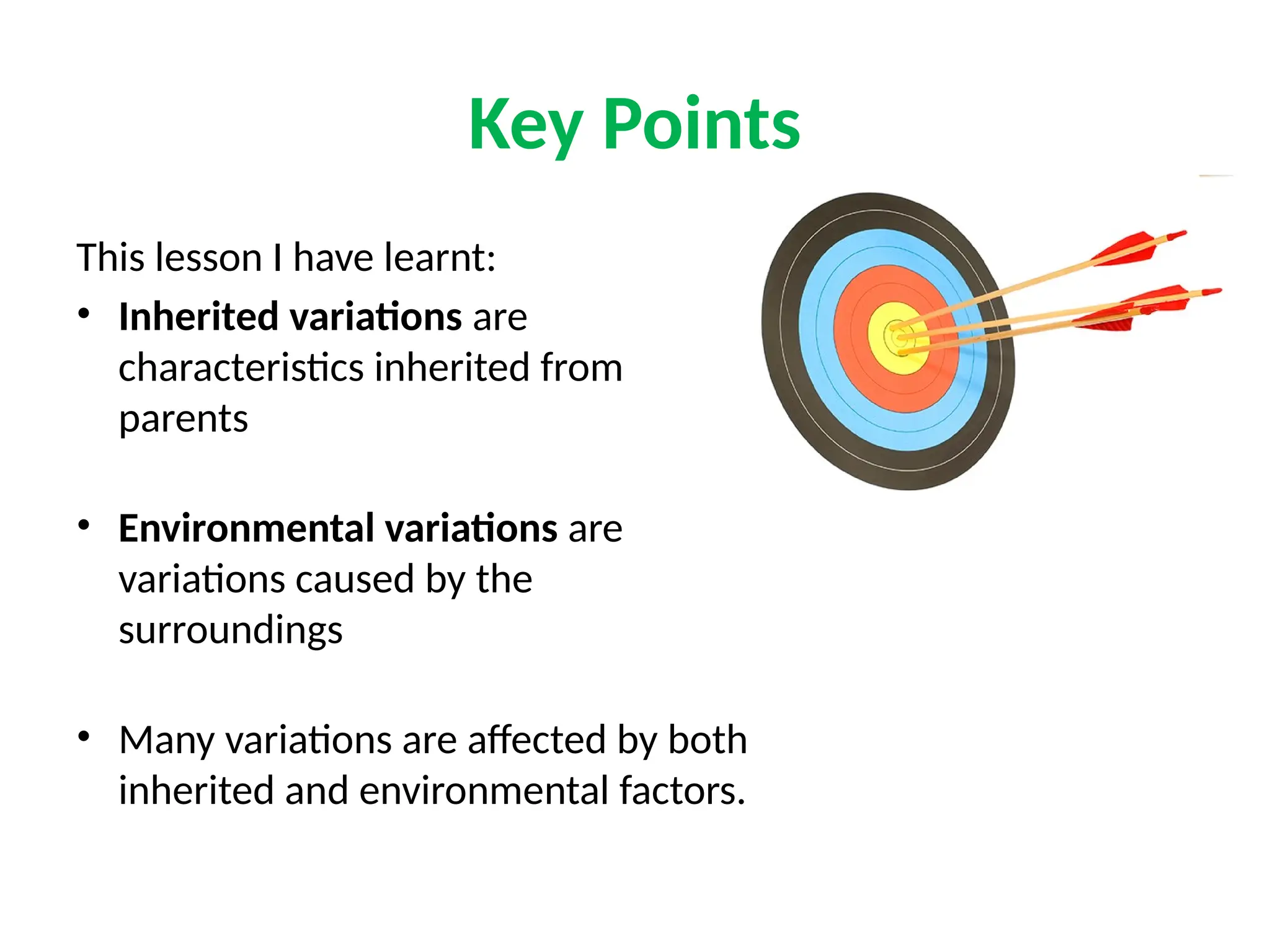 Key Points
This lesson I have learnt:
• Inherited variations are
characteristics inherited from
parents
• Environmental variations are
variations caused by the
surroundings
• Many variations are affected by both
inherited and environmental factors.
 