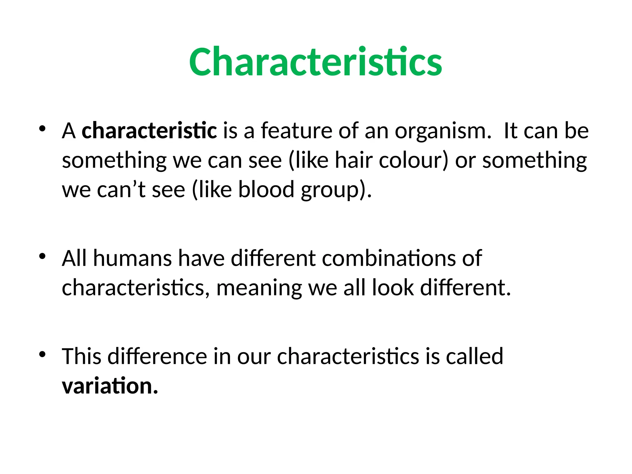 Characteristics
• A characteristic is a feature of an organism. It can be
something we can see (like hair colour) or something
we can’t see (like blood group).
• All humans have different combinations of
characteristics, meaning we all look different.
• This difference in our characteristics is called
variation.
 