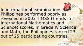 In international examinations, the
Philippines performed poorly as
revealed in 2003 TIMSS (Trends in
International Mathematics and
Science) scores. In Grade IV Science
and Math, the Philippines ranked 23
out of 25 participating countries.
 