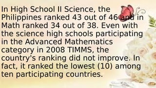 In High School II Science, the
Philippines ranked 43 out of 46 and in
Math ranked 34 out of 38. Even with
the science high schools participating
in the Advanced Mathematics
category in 2008 TIMMS, the
country's ranking did not improve. In
fact, it ranked the lowest (10) among
ten participating countries.
 