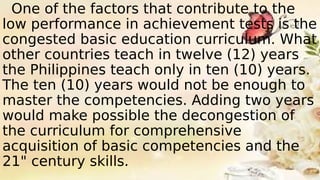 One of the factors that contribute to the
low performance in achievement tests is the
congested basic education curriculum. What
other countries teach in twelve (12) years
the Philippines teach only in ten (10) years.
The ten (10) years would not be enough to
master the competencies. Adding two years
would make possible the decongestion of
the curriculum for comprehensive
acquisition of basic competencies and the
21" century skills.
 