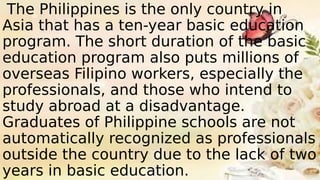 The Philippines is the only country in
Asia that has a ten-year basic education
program. The short duration of the basic
education program also puts millions of
overseas Filipino workers, especially the
professionals, and those who intend to
study abroad at a disadvantage.
Graduates of Philippine schools are not
automatically recognized as professionals
outside the country due to the lack of two
years in basic education.
 