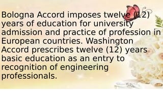 Bologna Accord imposes twelve (12)
years of education for university
admission and practice of profession in
European countries. Washington
Accord prescribes twelve (12) years
basic education as an entry to
recognition of engineering
professionals.
 