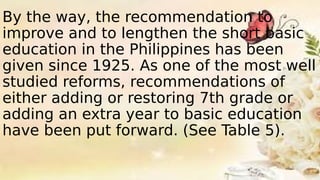 By the way, the recommendation to
improve and to lengthen the short basic
education in the Philippines has been
given since 1925. As one of the most well
studied reforms, recommendations of
either adding or restoring 7th grade or
adding an extra year to basic education
have been put forward. (See Table 5).
 