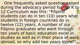 One frequently asked question raised
during the advocacy period for the K to
12 Curriculum was this: "Filipino
students can do in ten (10) years what
students in foreign countries do in
twelve (12) years. A number of our
Filipino graduates who went through
ten years of basic education excel in
studies as well as in their place of work
abroad, so why add two years more?"
 