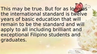 This may be true. But for as long as
the international standard is twelve
years of basic education that will
remain to be the standard and will
apply to all including brilliant and
exceptional Filipino students and
graduates.
 
