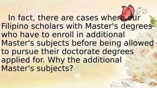 In fact, there are cases where our
Filipino scholars with Master's degrees
who have to enroll in additional
Master's subjects before being allowed
to pursue their doctorate degrees
applied for. Why the additional
Master's subjects?
 
