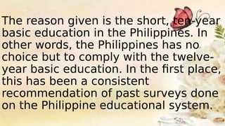 The reason given is the short, ten-year
basic education in the Philippines. In
other words, the Philippines has no
choice but to comply with the twelve-
year basic education. In the first place,
this has been a consistent
recommendation of past surveys done
on the Philippine educational system.
 