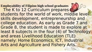 Employability of Filipino high school graduates
The K to 12 Curriculum prepares the
students for the world of work, middie level
skills development, entrepreneurship and
college education. As early as Grade 7 and
Grade 8, the student is made to explore at
least 8 subjects in the four (4) of Technology
and areas Livelihood Education (TLE)
namely: Home Economics, ICT, Industrial
Arts and Agriculture and Fishery Arts.
 