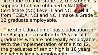 In Grade 10 and Grade 12, the student is
supposed to have obtained a National
Certificate (NC) Level 1 and NC Level II
from TESDA. NCI and NC II make a Grade
12 graduate employable.
The short duration of basic education in
the Philippines resulted to 15 year old
graduates who are not legally employable.
With the implementation of the K to 12,
the graduates of senior high is 18 years
 