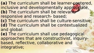 (a) The curriculum shall be learner-centered,
inclusive and developmentally appropriate,
(b) The curriculum shall be relevant,
responsive and research- based;
(c) The curriculum shall be culture-sensitive;
(d) The curriculum shall be contextualized
and global:
(e) The curriculum shall use pedagogical
approaches that are constructivist, inquiry-
based, reflective, collaborative and
integrative;
 