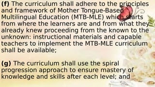 (f) The curriculum shall adhere to the principles
and framework of Mother Tongue-Based
Multilingual Education (MTB-MLE) which starts
from where the learners are and from what they
already knew proceeding from the known to the
unknown: instructional materials and capable
teachers to implement the MTB-MLE curriculum
shall be available;
(g) The curriculum shall use the spiral
progression approach to ensure mastery of
knowledge and skills after each level; and
 