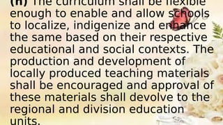 (h) The curriculum shall be flexible
enough to enable and allow schools
to localize, indigenize and enhance
the same based on their respective
educational and social contexts. The
production and development of
locally produced teaching materials
shall be encouraged and approval of
these materials shall devolve to the
regional and division education
units.
 