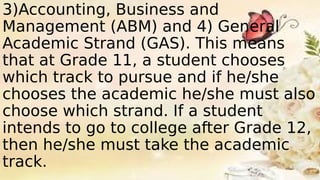 3)Accounting, Business and
Management (ABM) and 4) General
Academic Strand (GAS). This means
that at Grade 11, a student chooses
which track to pursue and if he/she
chooses the academic he/she must also
choose which strand. If a student
intends to go to college after Grade 12,
then he/she must take the academic
track.
 