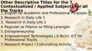 Other Descriptive Titles for the 7
Contextualized / Applied Subjects for all
the Tracks
1. English for Academic and Professional Purposes
2. Research in Daily Life 1
3. Research in Daily Life 2
4. Pagsulat sa Filipino sa Piling Larangan
5. Entrepreneurship
6. Empowerment Technologies ( E-Tech): ICT for
Professional Tracks
7. Research Project / Culminating Activity
 