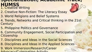 Specialization, Academic Track,
HUMSS
1. Creative Writing
2. Creative Non-Fiction: The Literacy Essay
3. World Religions and Belief Systems
4. Trends, Networks and Critical thinking in the 21st
Century
5. Philippine Politics and Governance
6. Community Engagement, Social Participation and
Citizenship
7. Disciplines and Ideas in the Social Sciences
8. Disciplines and Ideas in the Applied Sciences
9. Work Immersion/Research/Career
 