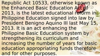 Republic Act 10533, otherwise known as
the Enhanced Basic Education Act of
2013, is the latest educational reform in
Philippine Education signed into law by
President Benigno Aquino III last May 15,
2013. It is an act enhancing the
Philippine Basic Education system by
strengthening its curriculum and
increasing the number of years for basic
education appropriating funds therefore
and for other purposes.
 