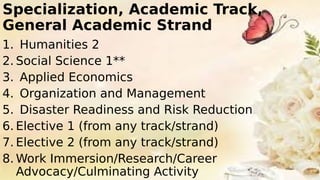 Specialization, Academic Track,
General Academic Strand
1. Humanities 2
2. Social Science 1**
3. Applied Economics
4. Organization and Management
5. Disaster Readiness and Risk Reduction
6. Elective 1 (from any track/strand)
7. Elective 2 (from any track/strand)
8. Work Immersion/Research/Career
Advocacy/Culminating Activity
 