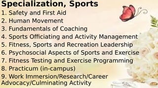 Specialization, Sports
1. Safety and First Aid
2. Human Movement
3. Fundamentals of Coaching
4. Sports Officiating and Activity Management
5. Fitness, Sports and Recreation Leadership
6. Psychosocial Aspects of Sports and Exercise
7. Fitness Testing and Exercise Programming
8. Practicum (in-campus)
9. Work Immersion/Research/Career
Advocacy/Culminating Activity
 