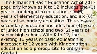 The Enhanced Basic Education Act of 2013
popularly known as K to 12 includes one (1)
year of kindergarten education, six (6)
years of elementary education, and six (6)
years of secondary education. This six-year
secondary education includes four (4) years
of junior high school and two (2) years of
senior high school. With K to 12, the
existing 10 years of basic education is
increased to 12 years with Kindergarten
education as a prerequisite to entry in
 