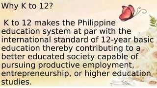 Why K to 12?
K to 12 makes the Philippine
education system at par with the
international standard of 12-year basic
education thereby contributing to a
better educated society capable of
pursuing productive employment,
entrepreneurship, or higher education
studies.
 