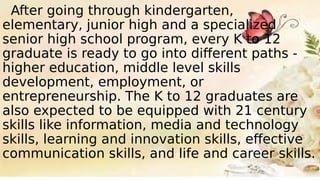 After going through kindergarten,
elementary, junior high and a specialized
senior high school program, every K to 12
graduate is ready to go into different paths -
higher education, middle level skills
development, employment, or
entrepreneurship. The K to 12 graduates are
also expected to be equipped with 21 century
skills like information, media and technology
skills, learning and innovation skills, effective
communication skills, and life and career skills.
 