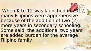 When K to 12 was launched in 2012,
many Filipinos were apprehensive
because of the addition of two (2)
more years in secondary schooling.
Some said, the additional two years
are added burden for the average
Filipino family.
 