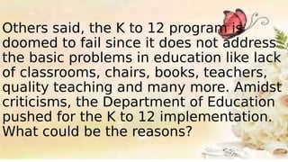 Others said, the K to 12 program is
doomed to fail since it does not address
the basic problems in education like lack
of classrooms, chairs, books, teachers,
quality teaching and many more. Amidst
criticisms, the Department of Education
pushed for the K to 12 implementation.
What could be the reasons?
 
