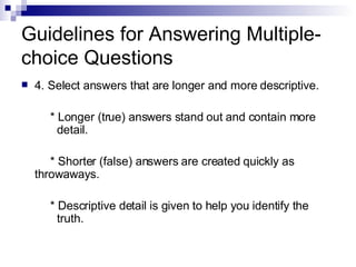 Guidelines for Answering Multiple-choice Questions 4. Select answers that are longer and more descriptive. * Longer (true) answers stand out and contain more  detail. * Shorter (false) answers are created quickly as  throwaways. * Descriptive detail is given to help you identify the  truth.  