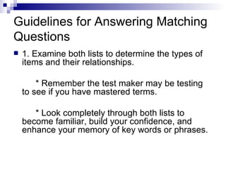 Guidelines for Answering Matching Questions 1. Examine both lists to determine the types of items and their relationships. * Remember the test maker may be testing to see if you have mastered terms. * Look completely through both lists to become familiar, build your confidence, and enhance your memory of key words or phrases. 